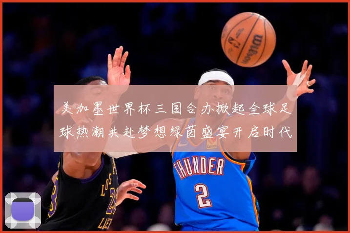 美加墨世界杯三国合办掀起全球足球热潮共赴梦想绿茵盛宴开启时代数据研判
