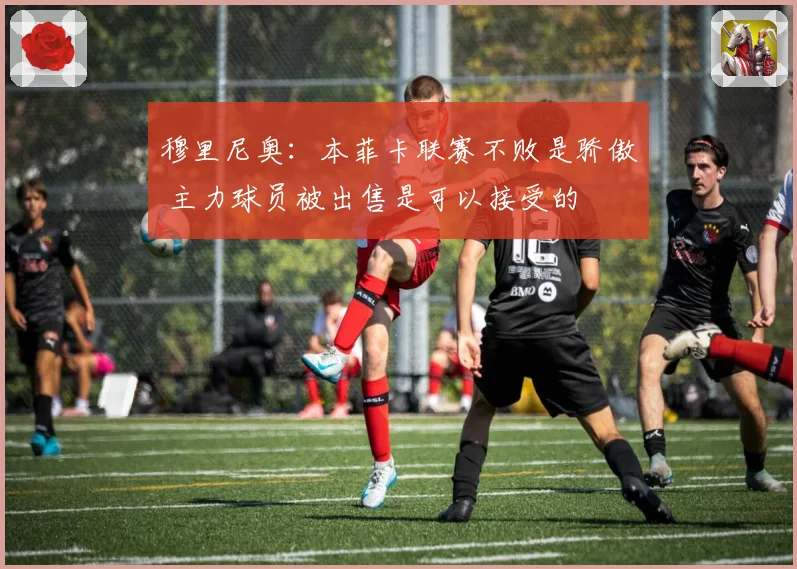 穆里尼奥：本菲卡联赛不败是骄傲 主力球员被出售是可以接受的