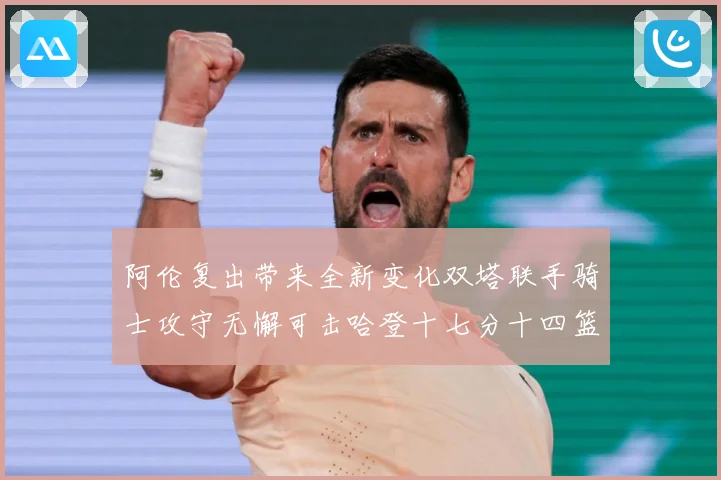 阿伦复出带来全新变化双塔联手骑士攻守无懈可击哈登十七分十四篮赛场复盘