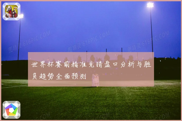 世界杯赛前精准竞猜盘口分析与胜负趋势全面预测