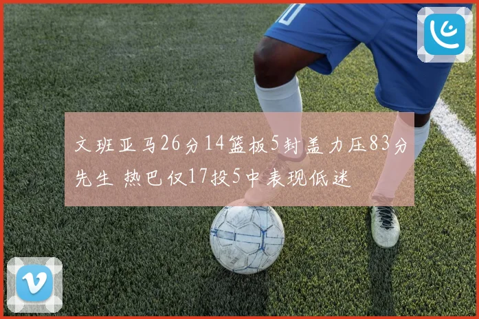 文班亚马26分14篮板5封盖力压83分先生 热巴仅17投5中表现低迷