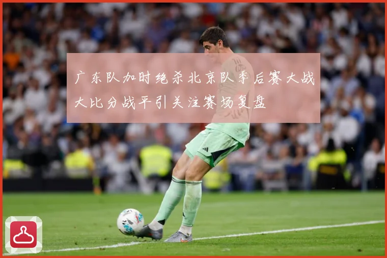 广东队加时绝杀北京队季后赛大战大比分战平引关注赛场复盘