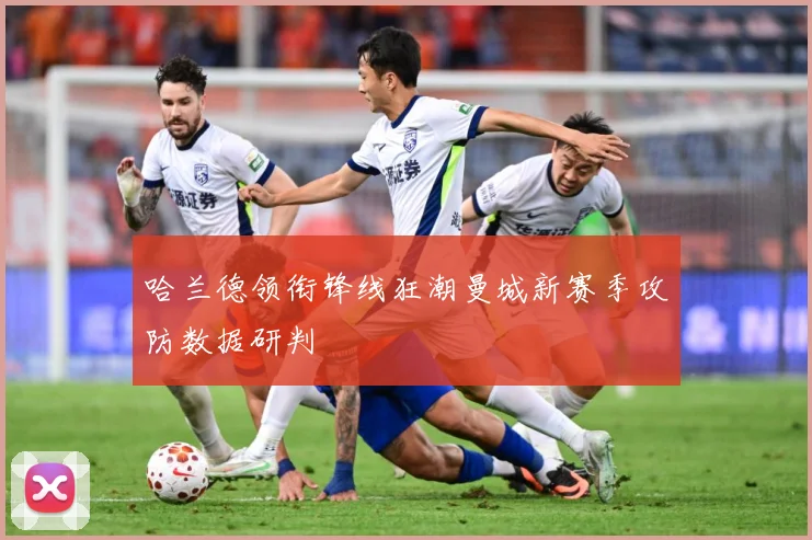 哈兰德领衔锋线狂潮曼城新赛季攻防数据研判