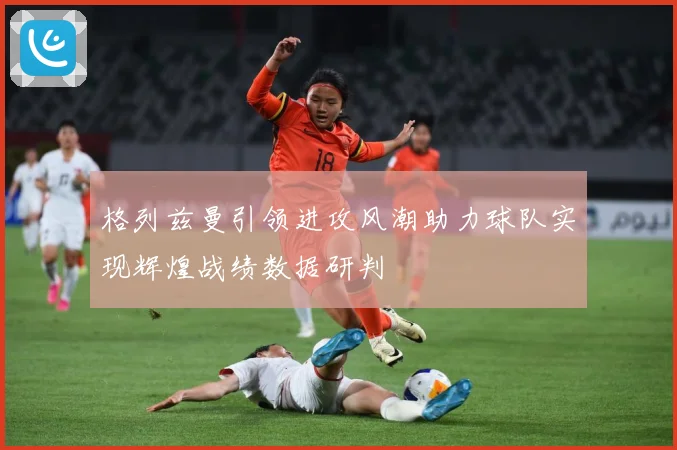 格列兹曼引领进攻风潮助力球队实现辉煌战绩数据研判