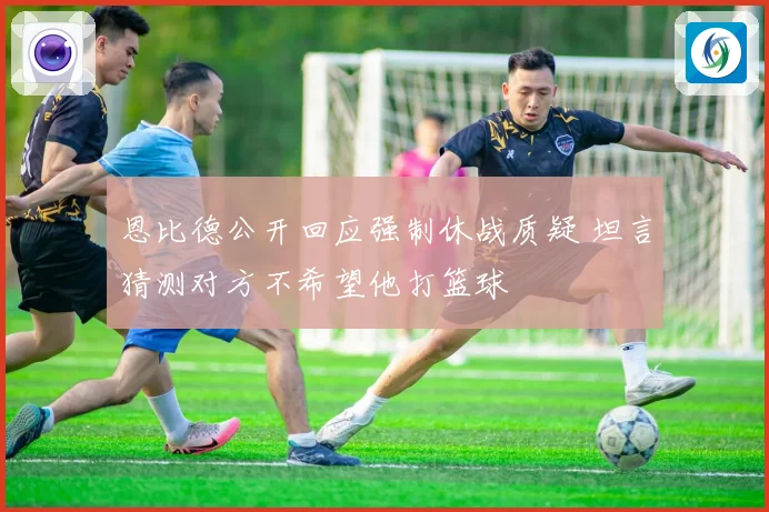 恩比德公开回应强制休战质疑 坦言猜测对方不希望他打篮球