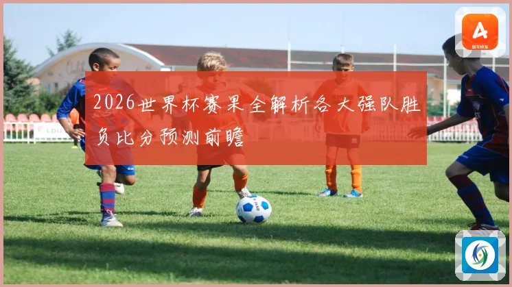 2026世界杯赛果全解析各大强队胜负比分预测前瞻
