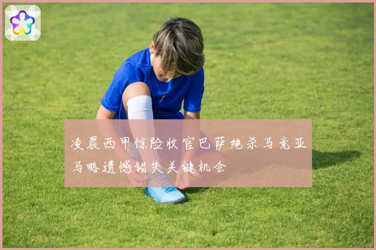 凌晨西甲惊险收官巴萨绝杀马竞亚马略遗憾错失关键机会