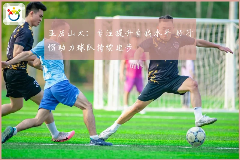 亚历山大：专注提升自我水平 好习惯助力球队持续进步