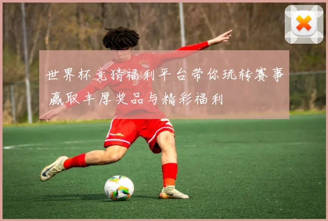 世界杯竞猜福利平台带你玩转赛事 赢取丰厚奖品与精彩福利