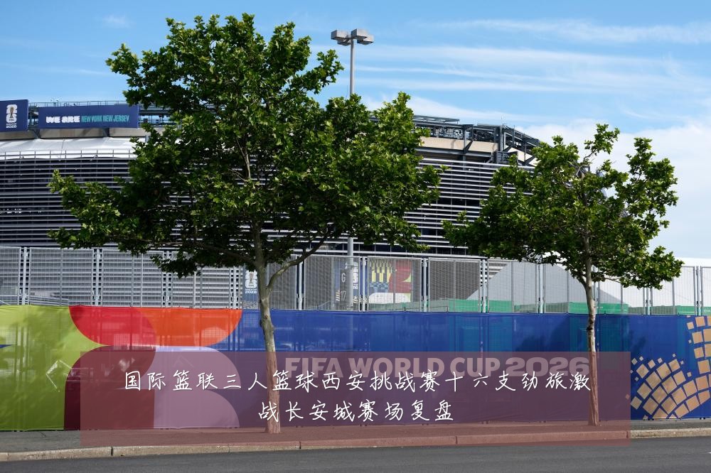 国际篮联三人篮球西安挑战赛十六支劲旅激战长安城赛场复盘